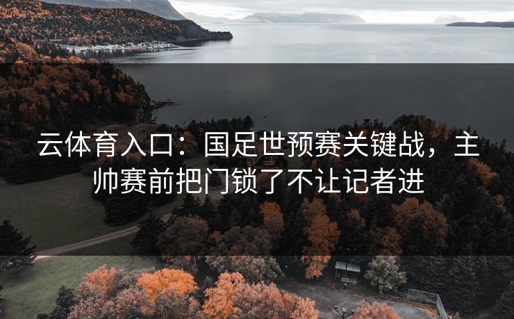 云体育入口：国足世预赛关键战，主帅赛前把门锁了不让记者进  第1张