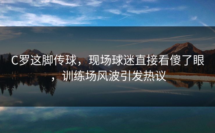 C罗这脚传球，现场球迷直接看傻了眼，训练场风波引发热议  第1张