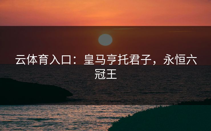 云体育入口：皇马亨托君子，永恒六冠王  第1张