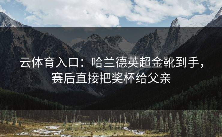云体育入口：哈兰德英超金靴到手，赛后直接把奖杯给父亲  第1张