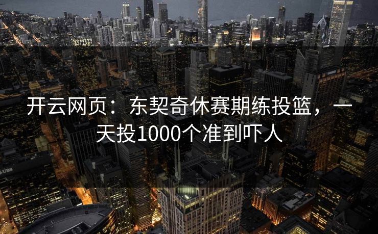 开云网页：东契奇休赛期练投篮，一天投1000个准到吓人