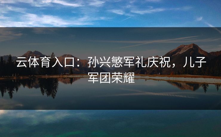 云体育入口：孙兴慜军礼庆祝，儿子军团荣耀