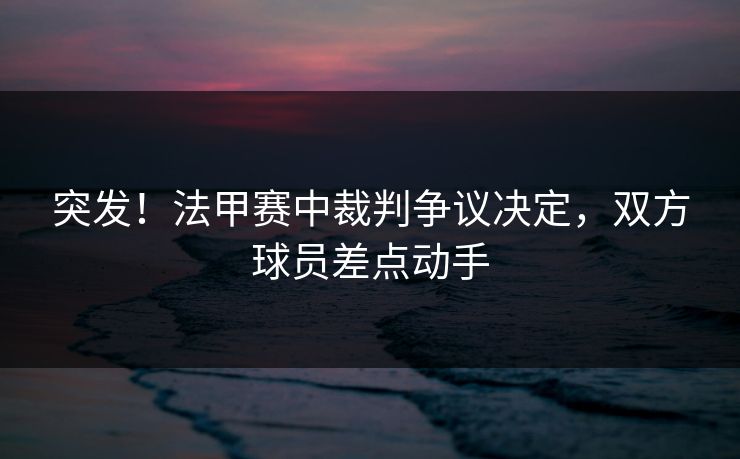 突发！法甲赛中裁判争议决定，双方球员差点动手