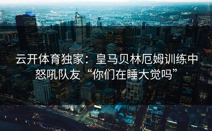 云开体育独家：皇马贝林厄姆训练中怒吼队友“你们在睡大觉吗”