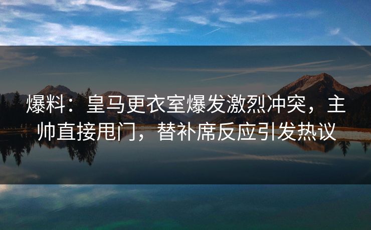 爆料：皇马更衣室爆发激烈冲突，主帅直接甩门，替补席反应引发热议