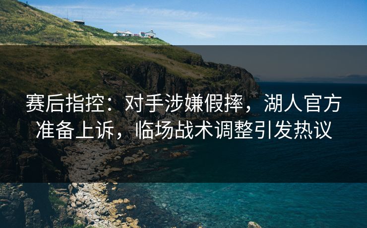 赛后指控：对手涉嫌假摔，湖人官方准备上诉，临场战术调整引发热议