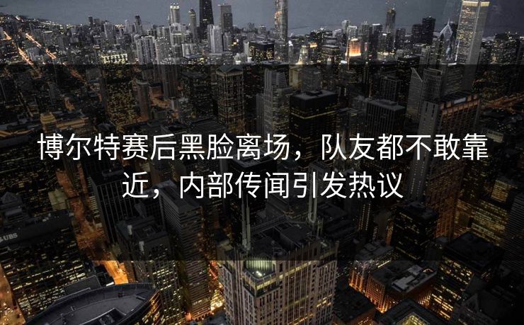 博尔特赛后黑脸离场，队友都不敢靠近，内部传闻引发热议