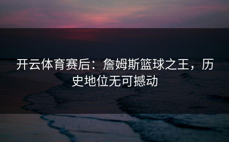 开云体育赛后：詹姆斯篮球之王，历史地位无可撼动