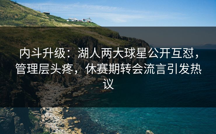 内斗升级:湖人两大球星公开互怼,管理层头疼,休赛期转会流言引发热议
