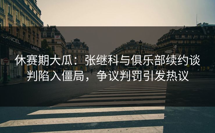 休赛期大瓜:张继科与俱乐部续约谈判陷入僵局,争议判罚引发热议