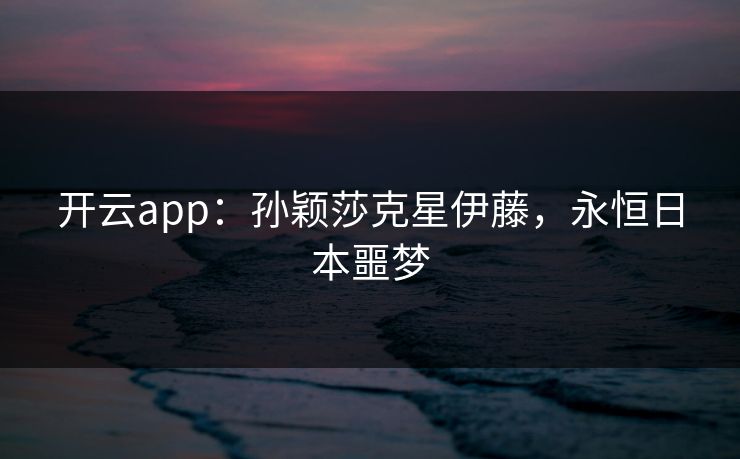 开云app：孙颖莎克星伊藤，永恒日本噩梦