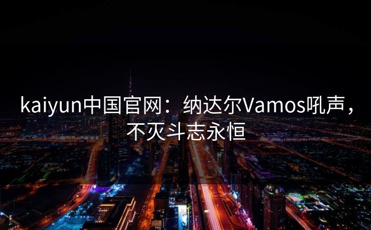 kaiyun中国官网：纳达尔Vamos吼声，不灭斗志永恒