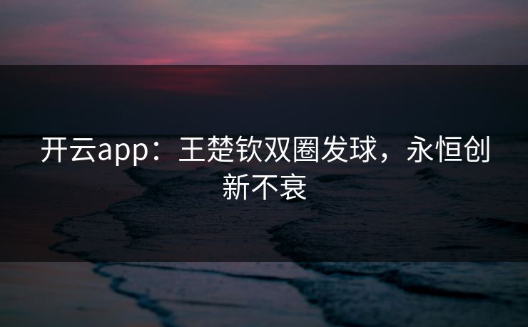 开云app:王楚钦双圈发球,永恒创新不衰 开云app:王楚钦双圈发球,永恒创新不衰