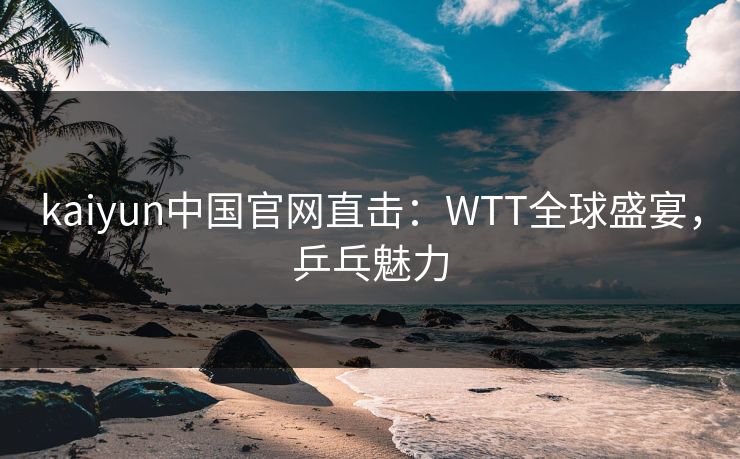 kaiyun中国官网直击：WTT全球盛宴，乒乓魅力