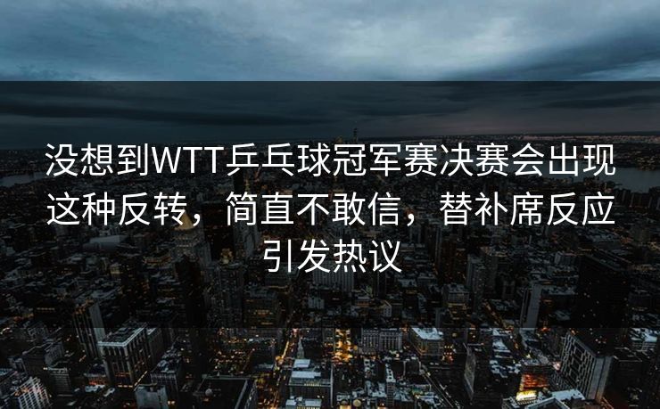 没想到WTT乒乓球冠军赛决赛会出现这种反转，简直不敢信，替补席反应引发热议