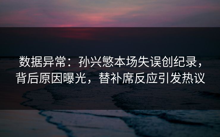数据异常：孙兴慜本场失误创纪录，背后原因曝光，替补席反应引发热议