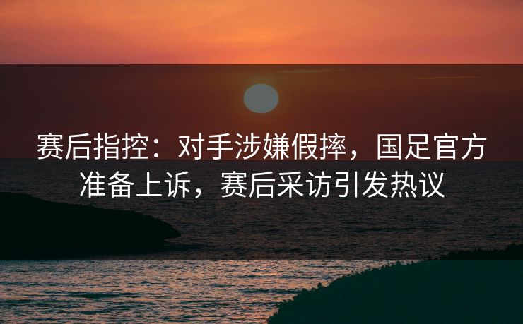 赛后指控：对手涉嫌假摔，国足官方准备上诉，赛后采访引发热议