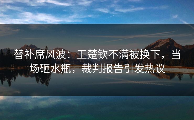 替补席风波：王楚钦不满被换下，当场砸水瓶，裁判报告引发热议