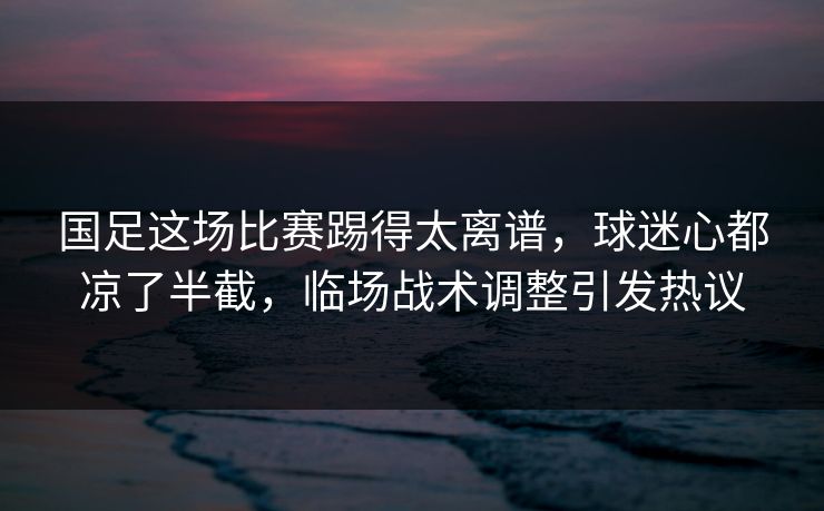 国足这场比赛踢得太离谱，球迷心都凉了半截，临场战术调整引发热议