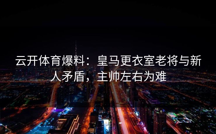 云开体育爆料：皇马更衣室老将与新人矛盾，主帅左右为难  第1张