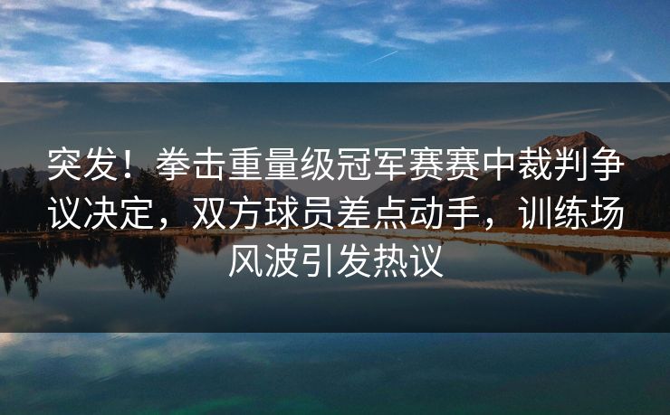 突发！拳击重量级冠军赛赛中裁判争议决定，双方球员差点动手，训练场风波引发热议