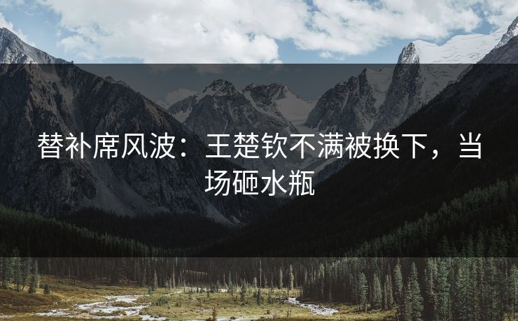 替补席风波：王楚钦不满被换下，当场砸水瓶