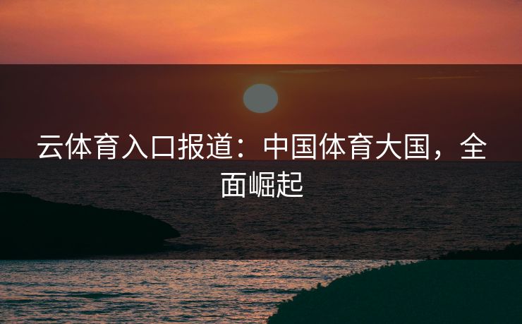 云体育入口报道:中国体育大国,全面崛起 第1张 云体育入口报道:中国体育大国,全面崛起 第1张
