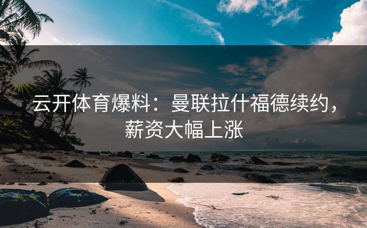 云开体育爆料：曼联拉什福德续约，薪资大幅上涨  第1张