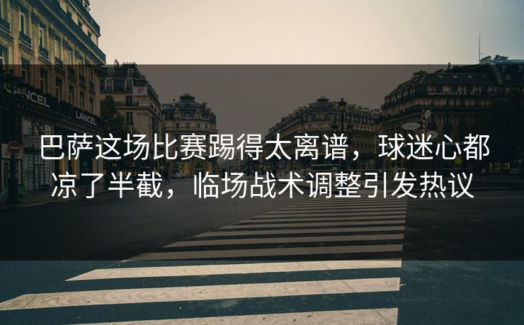 巴萨这场比赛踢得太离谱，球迷心都凉了半截，临场战术调整引发热议