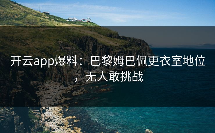 开云app爆料：巴黎姆巴佩更衣室地位，无人敢挑战