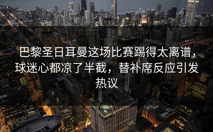巴黎圣日耳曼这场比赛踢得太离谱，球迷心都凉了半截，替补席反应引发热议