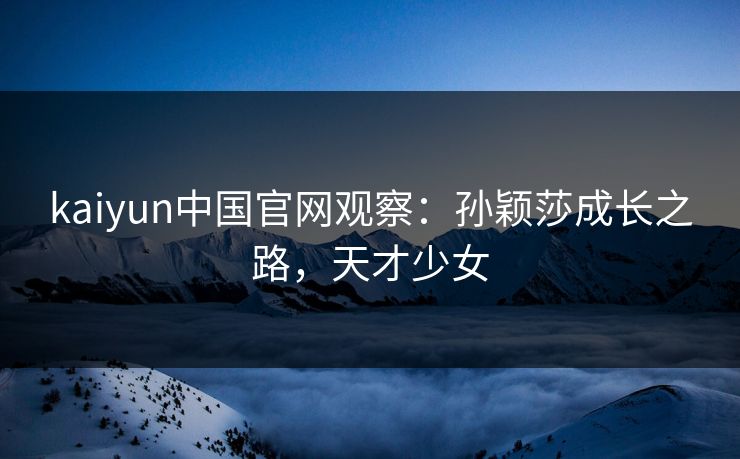 kaiyun中国官网观察：孙颖莎成长之路，天才少女