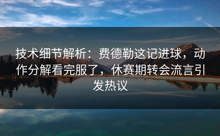 技术细节解析：费德勒这记进球，动作分解看完服了，休赛期转会流言引发热议